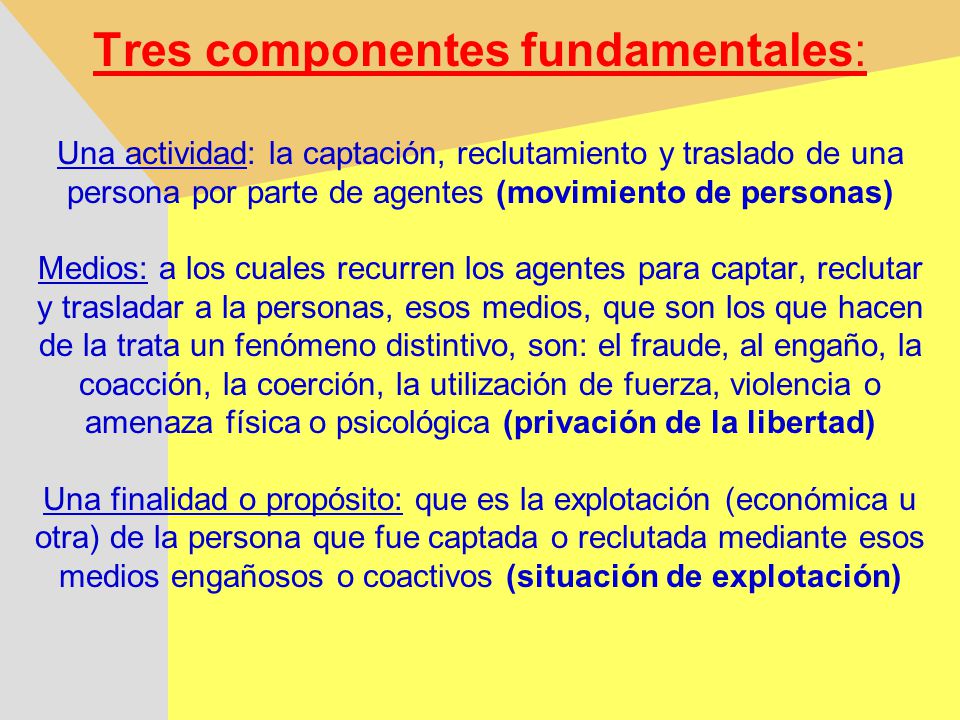 Tres componentes fundamentales: Una actividad: la captación, reclutamiento y traslado de una persona por parte de agentes (movimiento de personas) Medios: a los cuales recurren los agentes para captar, reclutar y trasladar a la personas, esos medios, que son los que hacen de la trata un fenómeno distintivo, son: el fraude, al engaño, la coacción, la coerción, la utilización de fuerza, violencia o amenaza física o psicológica (privación de la libertad) Una finalidad o propósito: que es la explotación (económica u otra) de la persona que fue captada o reclutada mediante esos medios engañosos o coactivos (situación de explotación)