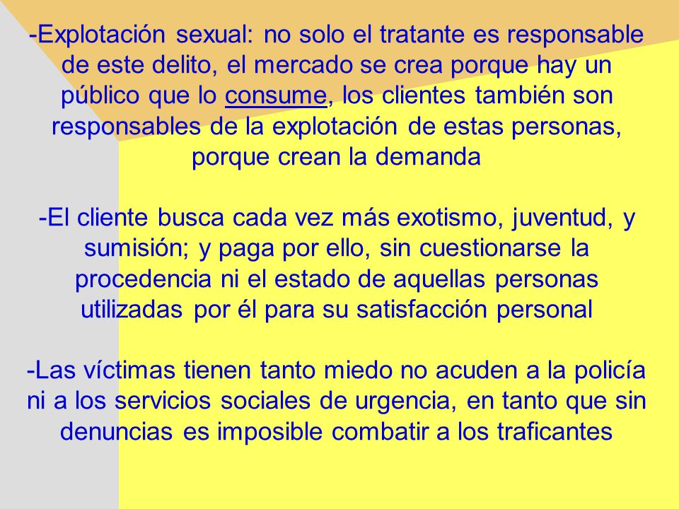 -Explotación sexual: no solo el tratante es responsable de este delito, el mercado se crea porque hay un público que lo consume, los clientes también son responsables de la explotación de estas personas, porque crean la demanda