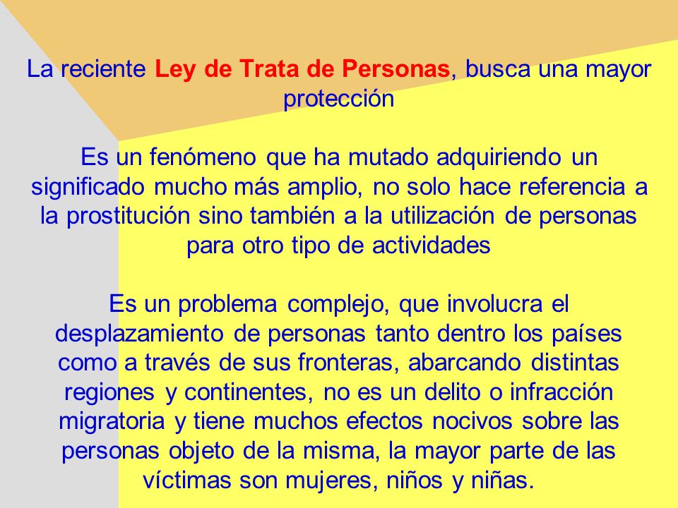 La reciente Ley de Trata de Personas, busca una mayor protección Es un fenómeno que ha mutado adquiriendo un significado mucho más amplio, no solo hace referencia a la prostitución sino también a la utilización de personas para otro tipo de actividades Es un problema complejo, que involucra el desplazamiento de personas tanto dentro los países como a través de sus fronteras, abarcando distintas regiones y continentes, no es un delito o infracción migratoria y tiene muchos efectos nocivos sobre las personas objeto de la misma, la mayor parte de las víctimas son mujeres, niños y niñas.