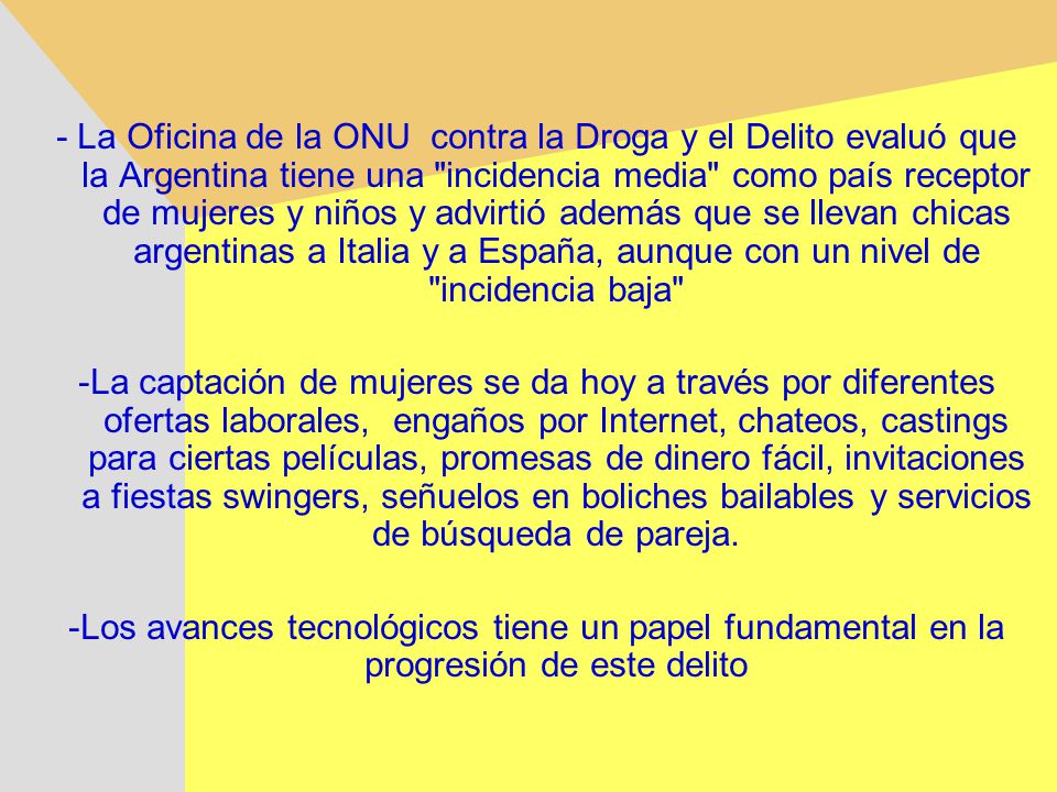 - La Oficina de la ONU contra la Droga y el Delito evaluó que la Argentina tiene una incidencia media como país receptor de mujeres y niños y advirtió además que se llevan chicas argentinas a Italia y a España, aunque con un nivel de incidencia baja