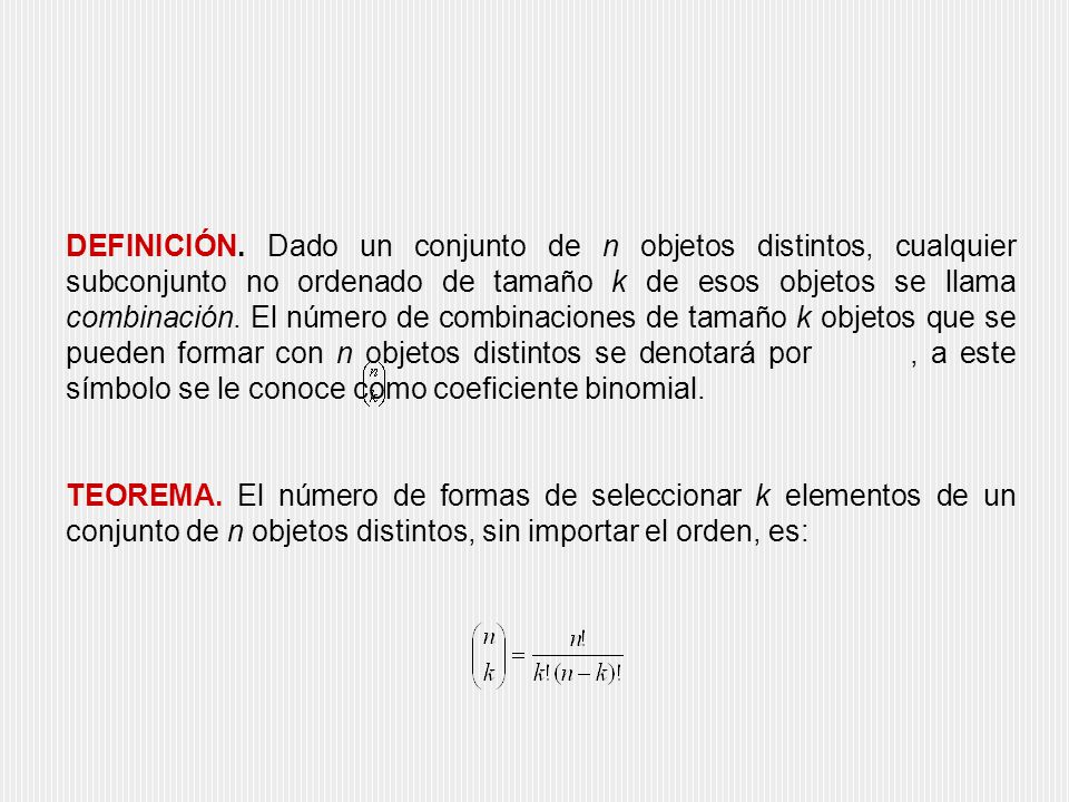 DEFINICIÓN. Dado un conjunto de n objetos distintos, cualquier subconjunto no ordenado de tamaño k de esos objetos se llama combinación. El número de combinaciones de tamaño k objetos que se pueden formar con n objetos distintos se denotará por , a este símbolo se le conoce como coeficiente binomial.