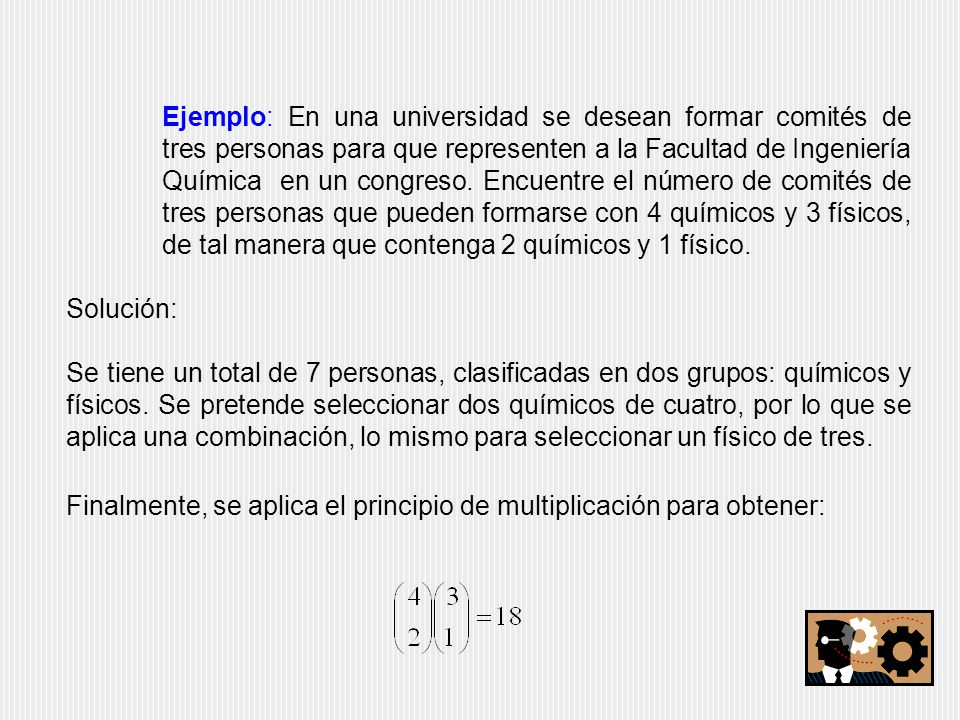 Ejemplo: En una universidad se desean formar comités de tres personas para que representen a la Facultad de Ingeniería Química en un congreso. Encuentre el número de comités de tres personas que pueden formarse con 4 químicos y 3 físicos, de tal manera que contenga 2 químicos y 1 físico.