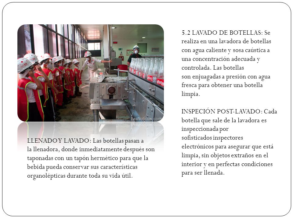5.2 LAVADO DE BOTELLAS: Se realiza en una lavadora de botellas con agua caliente y sosa caústica a una concentración adecuada y controlada. Las botellas son enjuagadas a presión con agua fresca para obtener una botella limpia.