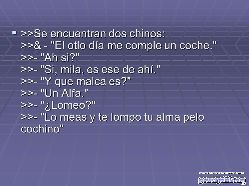 >>Se encuentran dos chinos: >>& - El otlo día me comple un coche. >>- Ah si >>- Si, mila, es ese de ahí. >>- Y que malca es >>- Un Alfa. >>- ¿Lomeo >>- Lo meas y te lompo tu alma pelo cochino
