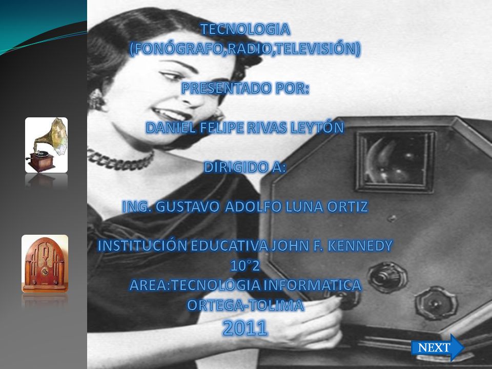 TECNOLOGIA (FONÓGRAFO,RADIO,TELEVISIÓN) PRESENTADO POR: DANIEL FELIPE RIVAS LEYTÓN DIRIGIDO A: ING. GUSTAVO ADOLFO LUNA ORTIZ INSTITUCIÓN EDUCATIVA JOHN F. KENNEDY 10°2 AREA:TECNOLOGIA INFORMATICA ORTEGA-TOLIMA 2011