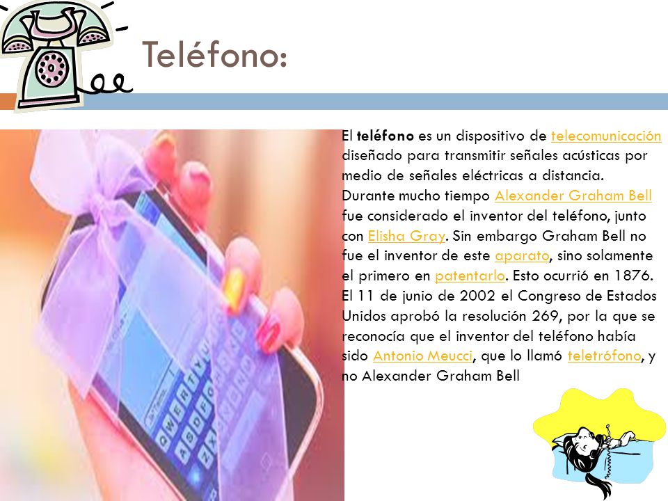 Teléfono: El teléfono es un dispositivo de telecomunicación diseñado para transmitir señales acústicas por medio de señales eléctricas a distancia.
