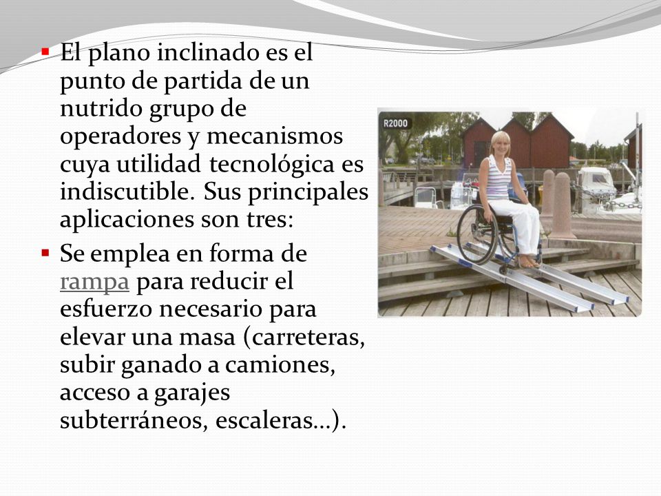 El plano inclinado es el punto de partida de un nutrido grupo de operadores y mecanismos cuya utilidad tecnológica es indiscutible. Sus principales aplicaciones son tres: