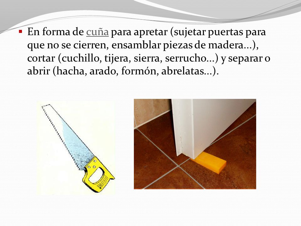 En forma de cuña para apretar (sujetar puertas para que no se cierren, ensamblar piezas de madera...), cortar (cuchillo, tijera, sierra, serrucho...) y separar o abrir (hacha, arado, formón, abrelatas...).