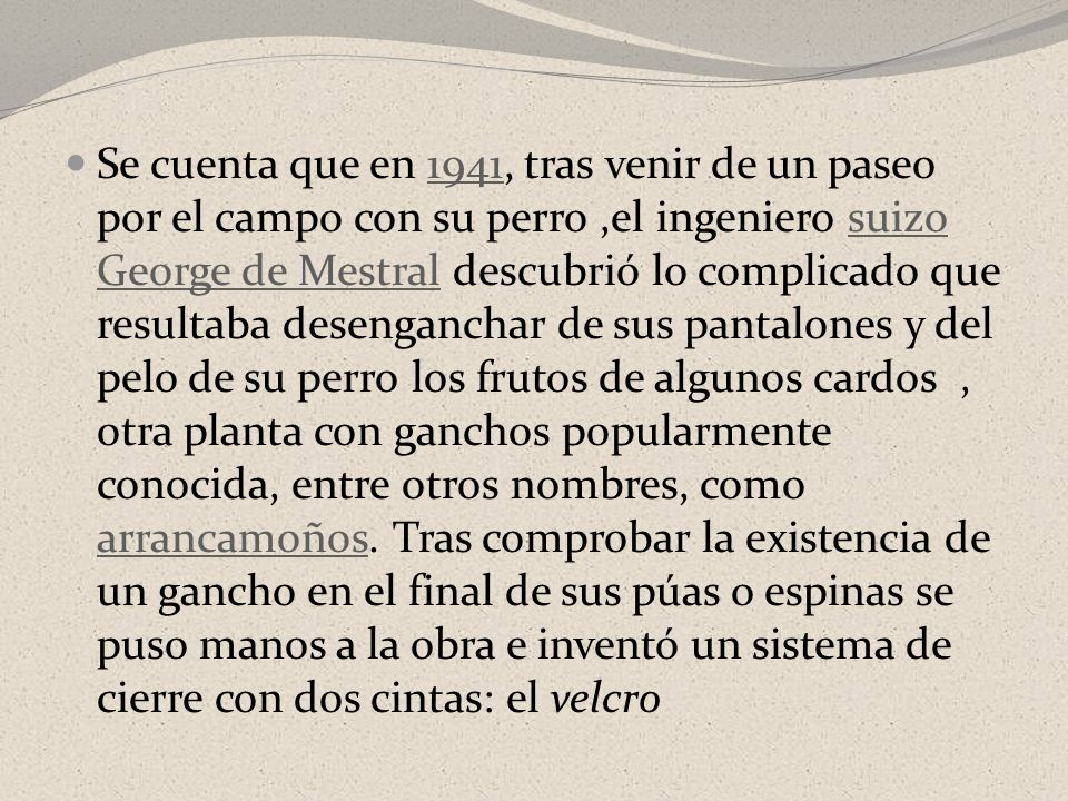 Se cuenta que en 1941, tras venir de un paseo por el campo con su perro ,el ingeniero suizo George de Mestral descubrió lo complicado que resultaba desenganchar de sus pantalones y del pelo de su perro los frutos de algunos cardos , otra planta con ganchos popularmente conocida, entre otros nombres, como arrancamoños.