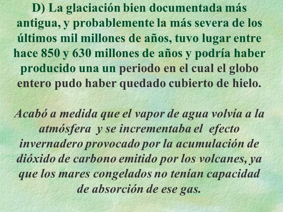 D) La glaciación bien documentada más antigua, y probablemente la más severa de los últimos mil millones de años, tuvo lugar entre hace 850 y 630 millones de años y podría haber producido una un periodo en el cual el globo entero pudo haber quedado cubierto de hielo.