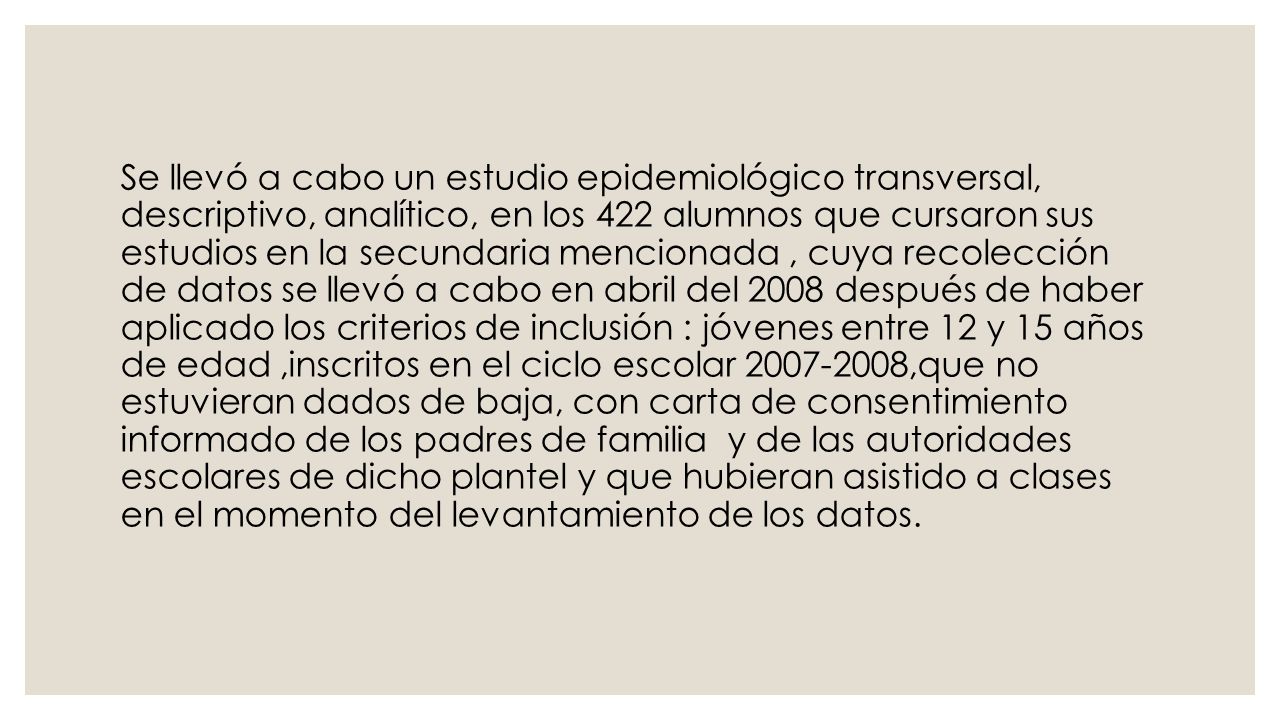 Se llevó a cabo un estudio epidemiológico transversal, descriptivo, analítico, en los 422 alumnos que cursaron sus estudios en la secundaria mencionada , cuya recolección de datos se llevó a cabo en abril del 2008 después de haber aplicado los criterios de inclusión : jóvenes entre 12 y 15 años de edad ,inscritos en el ciclo escolar ,que no estuvieran dados de baja, con carta de consentimiento informado de los padres de familia y de las autoridades escolares de dicho plantel y que hubieran asistido a clases en el momento del levantamiento de los datos.