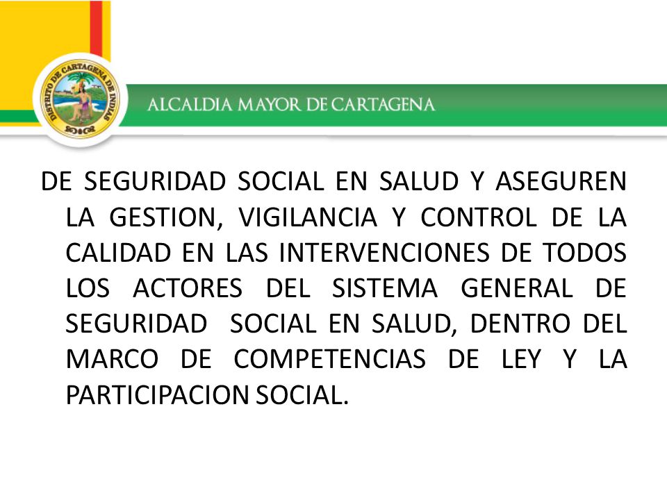 DE SEGURIDAD SOCIAL EN SALUD Y ASEGUREN LA GESTION, VIGILANCIA Y CONTROL DE LA CALIDAD EN LAS INTERVENCIONES DE TODOS LOS ACTORES DEL SISTEMA GENERAL DE SEGURIDAD SOCIAL EN SALUD, DENTRO DEL MARCO DE COMPETENCIAS DE LEY Y LA PARTICIPACION SOCIAL.