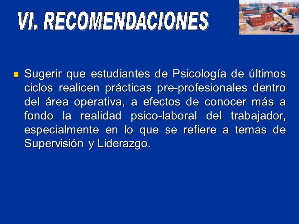 Sugerir que estudiantes de Psicología de últimos ciclos realicen prácticas pre-profesionales dentro del área operativa, a efectos de conocer más a fondo la realidad psico-laboral del trabajador, especialmente en lo que se refiere a temas de Supervisión y Liderazgo.