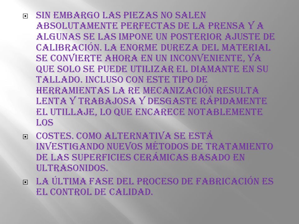 Sin embargo las piezas no salen absolutamente perfectas de la prensa y a algunas se las impone un posterior ajuste de calibración. La enorme dureza del material se convierte ahora en un inconveniente, ya que solo se puede utilizar el diamante en su tallado. Incluso con este tipo de herramientas la re mecanización resulta lenta y trabajosa y desgaste rápidamente el utillaje, lo que encarece notablemente los