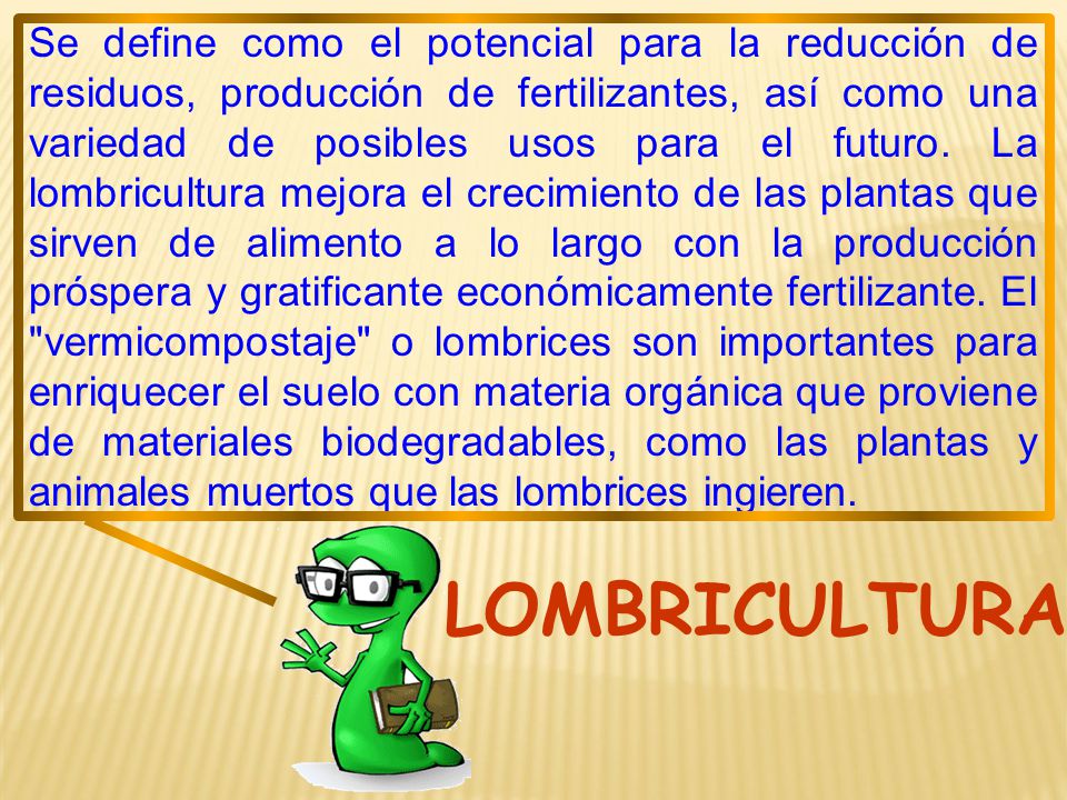 Se define como el potencial para la reducción de residuos, producción de fertilizantes, así como una variedad de posibles usos para el futuro. La lombricultura mejora el crecimiento de las plantas que sirven de alimento a lo largo con la producción próspera y gratificante económicamente fertilizante. El vermicompostaje o lombrices son importantes para enriquecer el suelo con materia orgánica que proviene de materiales biodegradables, como las plantas y animales muertos que las lombrices ingieren.