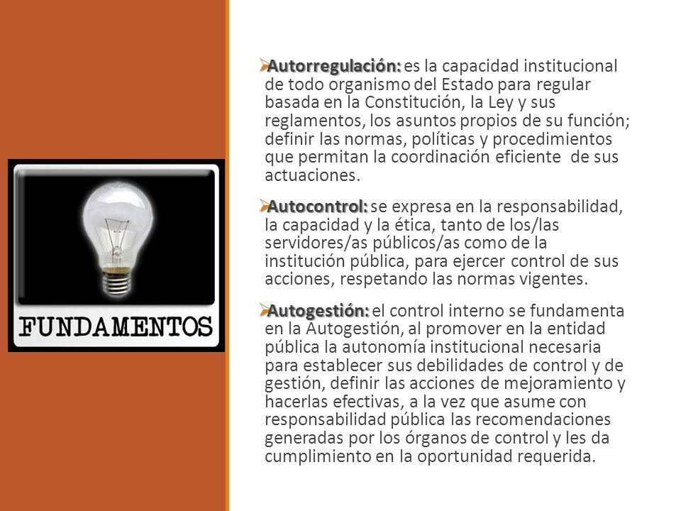 Autorregulación: es la capacidad institucional de todo organismo del Estado para regular basada en la Constitución, la Ley y sus reglamentos, los asuntos propios de su función; definir las normas, políticas y procedimientos que permitan la coordinación eficiente de sus actuaciones.