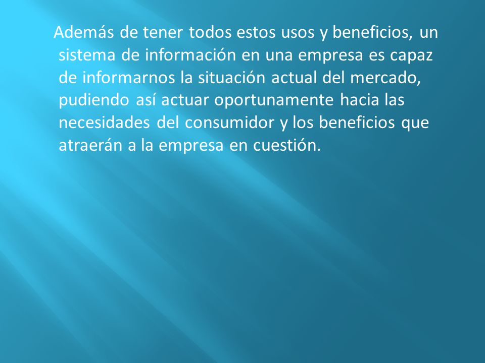 Además de tener todos estos usos y beneficios, un sistema de información en una empresa es capaz de informarnos la situación actual del mercado, pudiendo así actuar oportunamente hacia las necesidades del consumidor y los beneficios que atraerán a la empresa en cuestión.