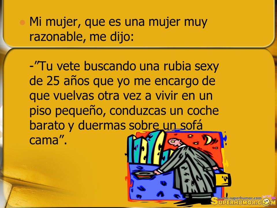 Mi mujer, que es una mujer muy razonable, me dijo: - Tu vete buscando una rubia sexy de 25 años que yo me encargo de que vuelvas otra vez a vivir en un piso pequeño, conduzcas un coche barato y duermas sobre un sofá cama .