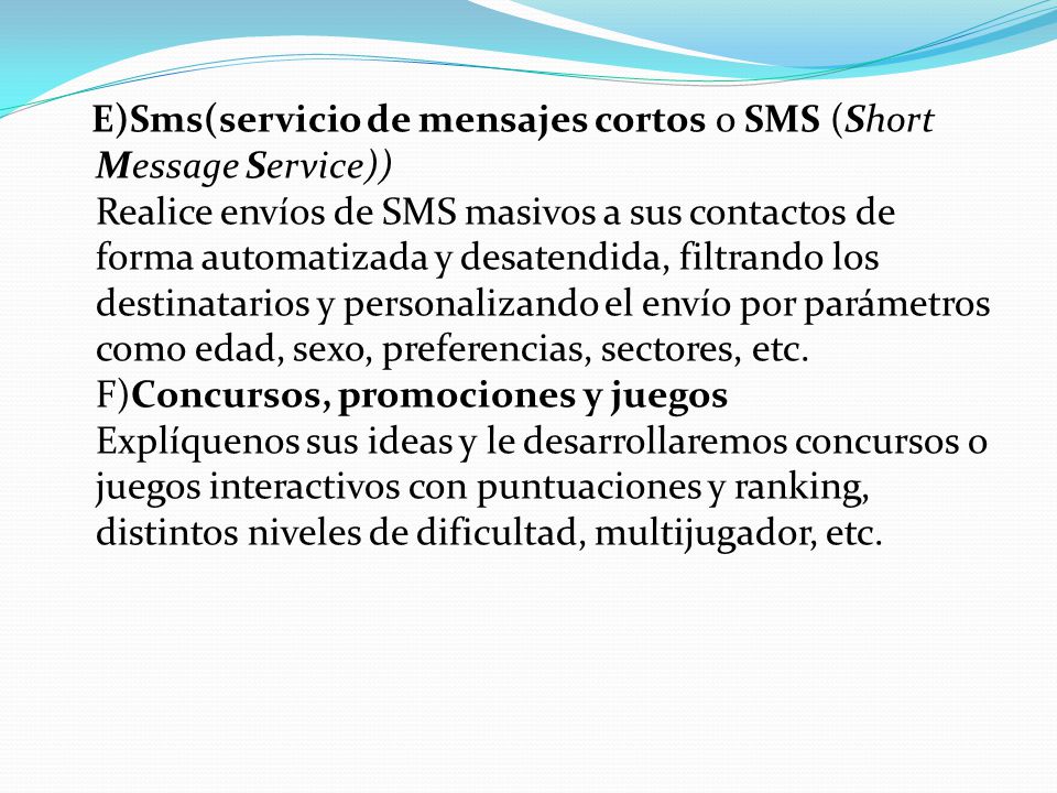 E)Sms(servicio de mensajes cortos o SMS (Short Message Service)) Realice envíos de SMS masivos a sus contactos de forma automatizada y desatendida, filtrando los destinatarios y personalizando el envío por parámetros como edad, sexo, preferencias, sectores, etc.
