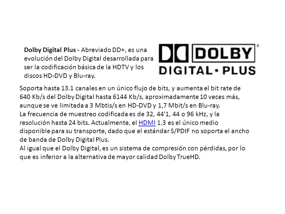 Dolby Digital Plus - Abreviado DD+, es una evolución del Dolby Digital desarrollada para ser la codificación básica de la HDTV y los discos HD-DVD y Blu-ray.
