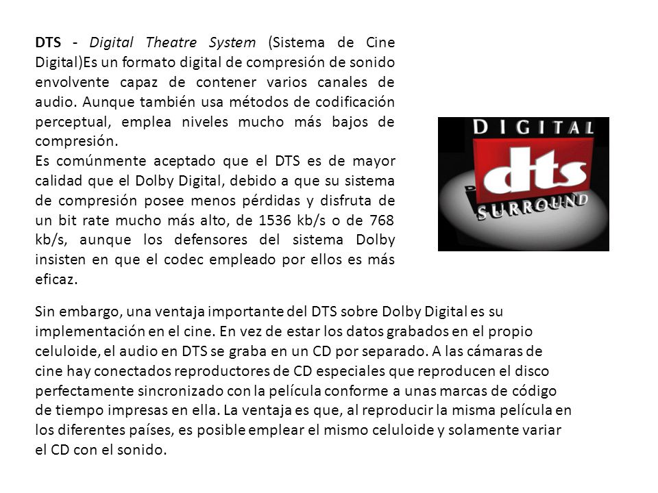 DTS - Digital Theatre System (Sistema de Cine Digital)Es un formato digital de compresión de sonido envolvente capaz de contener varios canales de audio. Aunque también usa métodos de codificación perceptual, emplea niveles mucho más bajos de compresión.