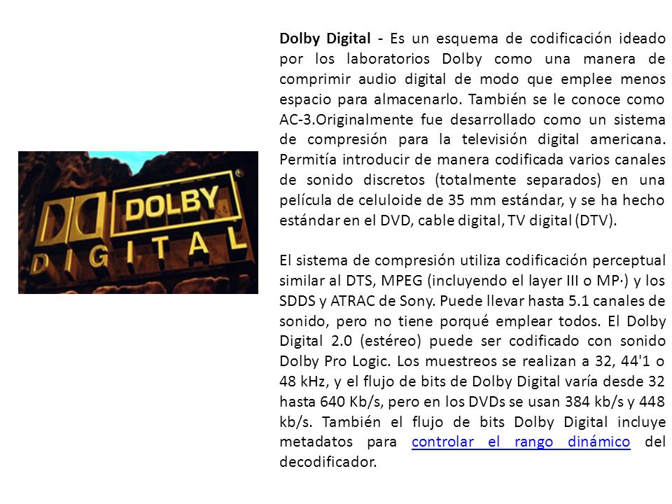 Dolby Digital - Es un esquema de codificación ideado por los laboratorios Dolby como una manera de comprimir audio digital de modo que emplee menos espacio para almacenarlo. También se le conoce como AC-3.Originalmente fue desarrollado como un sistema de compresión para la televisión digital americana. Permitía introducir de manera codificada varios canales de sonido discretos (totalmente separados) en una película de celuloide de 35 mm estándar, y se ha hecho estándar en el DVD, cable digital, TV digital (DTV).