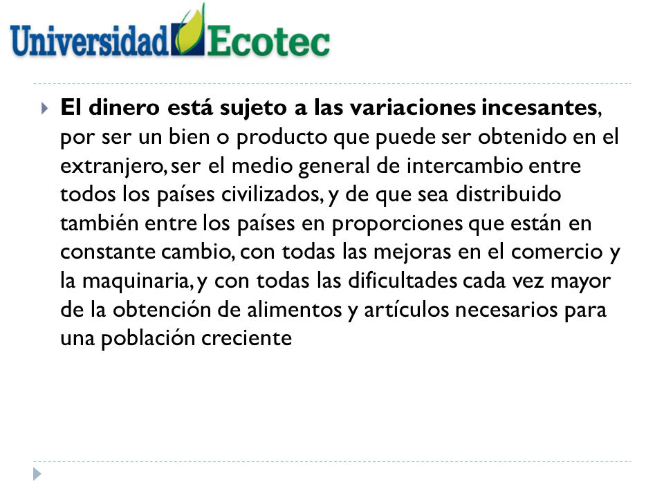 El dinero está sujeto a las variaciones incesantes, por ser un bien o producto que puede ser obtenido en el extranjero, ser el medio general de intercambio entre todos los países civilizados, y de que sea distribuido también entre los países en proporciones que están en constante cambio, con todas las mejoras en el comercio y la maquinaria, y con todas las dificultades cada vez mayor de la obtención de alimentos y artículos necesarios para una población creciente