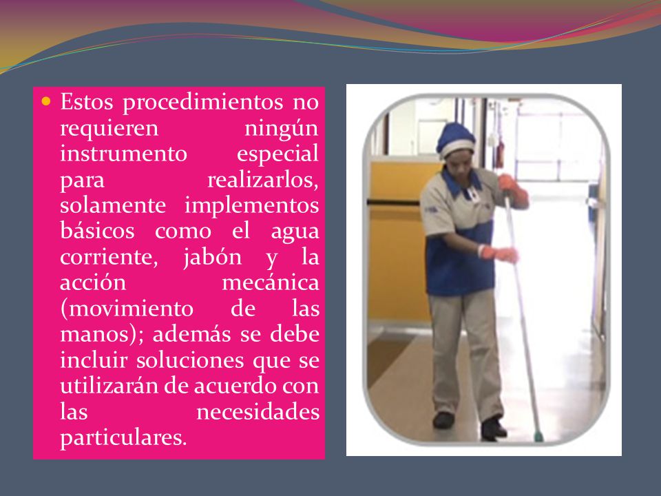 Estos procedimientos no requieren ningún instrumento especial para realizarlos, solamente implementos básicos como el agua corriente, jabón y la acción mecánica (movimiento de las manos); además se debe incluir soluciones que se utilizarán de acuerdo con las necesidades particulares.