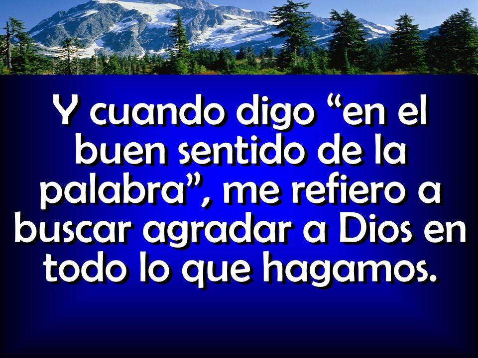 Y cuando digo en el buen sentido de la palabra , me refiero a buscar agradar a Dios en todo lo que hagamos.