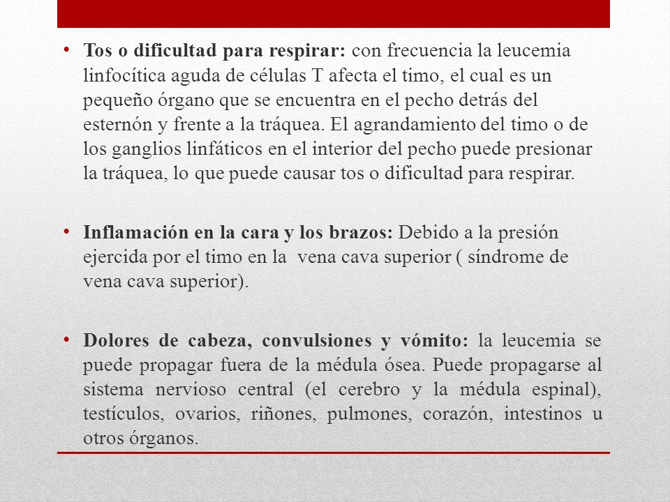 Tos o dificultad para respirar: con frecuencia la leucemia linfocítica aguda de células T afecta el timo, el cual es un pequeño órgano que se encuentra en el pecho detrás del esternón y frente a la tráquea. El agrandamiento del timo o de los ganglios linfáticos en el interior del pecho puede presionar la tráquea, lo que puede causar tos o dificultad para respirar.