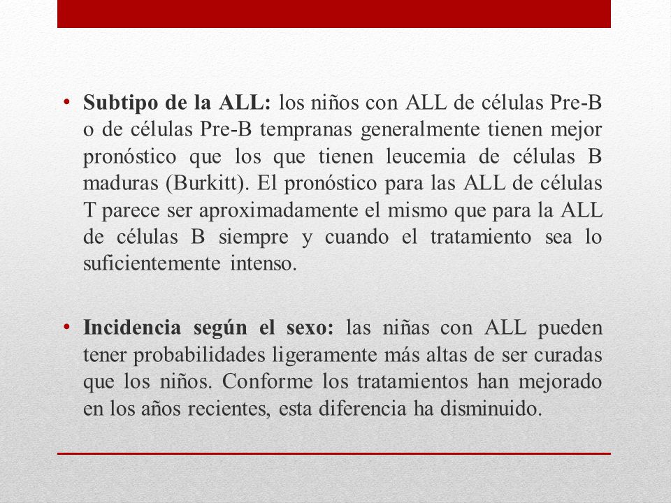 Subtipo de la ALL: los niños con ALL de células Pre-B o de células Pre-B tempranas generalmente tienen mejor pronóstico que los que tienen leucemia de células B maduras (Burkitt). El pronóstico para las ALL de células T parece ser aproximadamente el mismo que para la ALL de células B siempre y cuando el tratamiento sea lo suficientemente intenso.