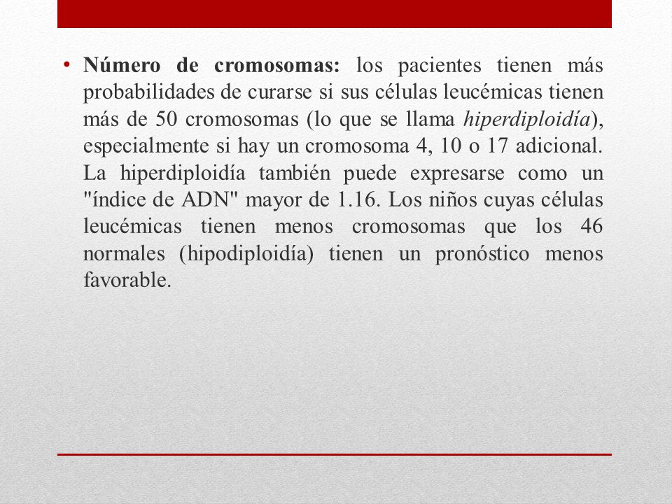 Número de cromosomas: los pacientes tienen más probabilidades de curarse si sus células leucémicas tienen más de 50 cromosomas (lo que se llama hiperdiploidía), especialmente si hay un cromosoma 4, 10 o 17 adicional.