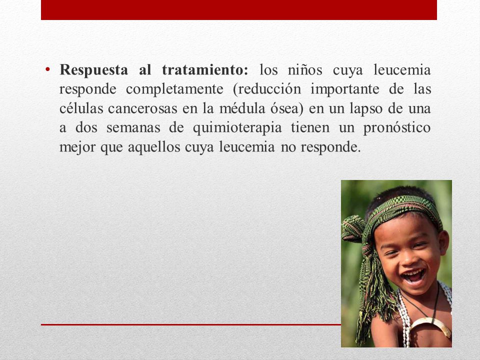 Respuesta al tratamiento: los niños cuya leucemia responde completamente (reducción importante de las células cancerosas en la médula ósea) en un lapso de una a dos semanas de quimioterapia tienen un pronóstico mejor que aquellos cuya leucemia no responde.