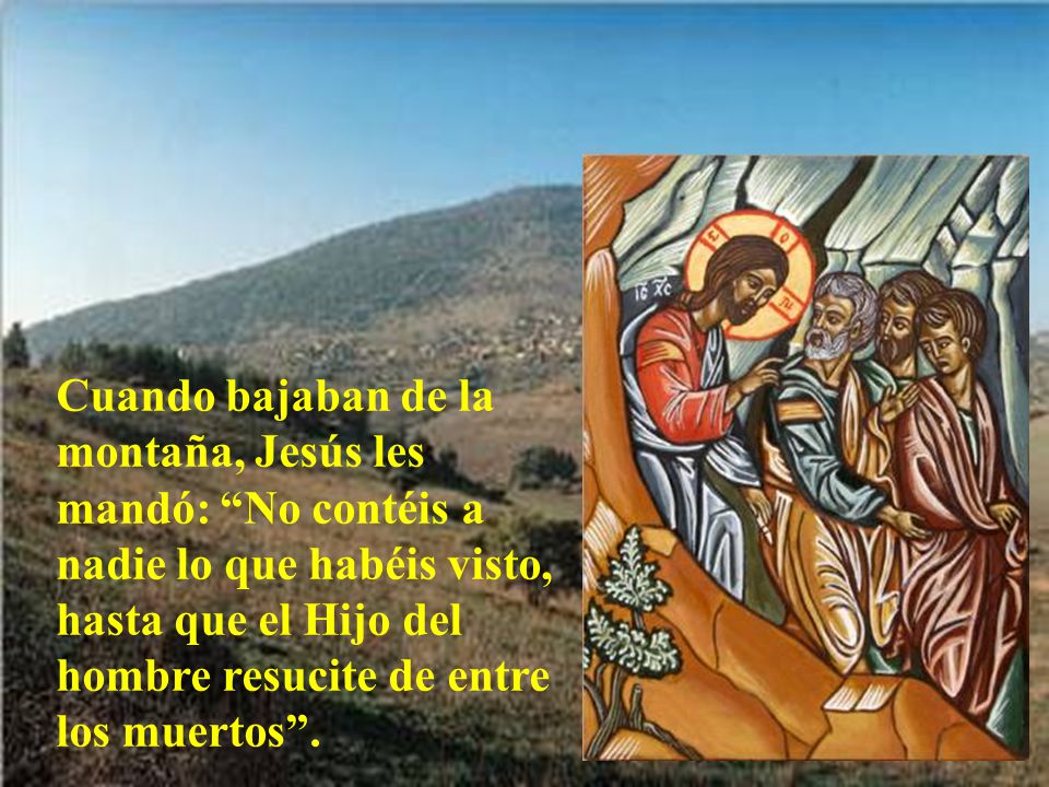 Cuando bajaban de la montaña, Jesús les mandó: No contéis a nadie lo que habéis visto, hasta que el Hijo del hombre resucite de entre los muertos .