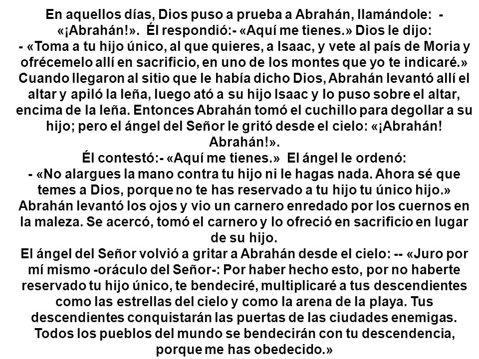 En aquellos días, Dios puso a prueba a Abrahán, llamándole: - «¡Abrahán!». Él respondió:- «Aquí me tienes.» Dios le dijo: - «Toma a tu hijo único, al que quieres, a Isaac, y vete al país de Moria y ofrécemelo allí en sacrificio, en uno de los montes que yo te indicaré.»