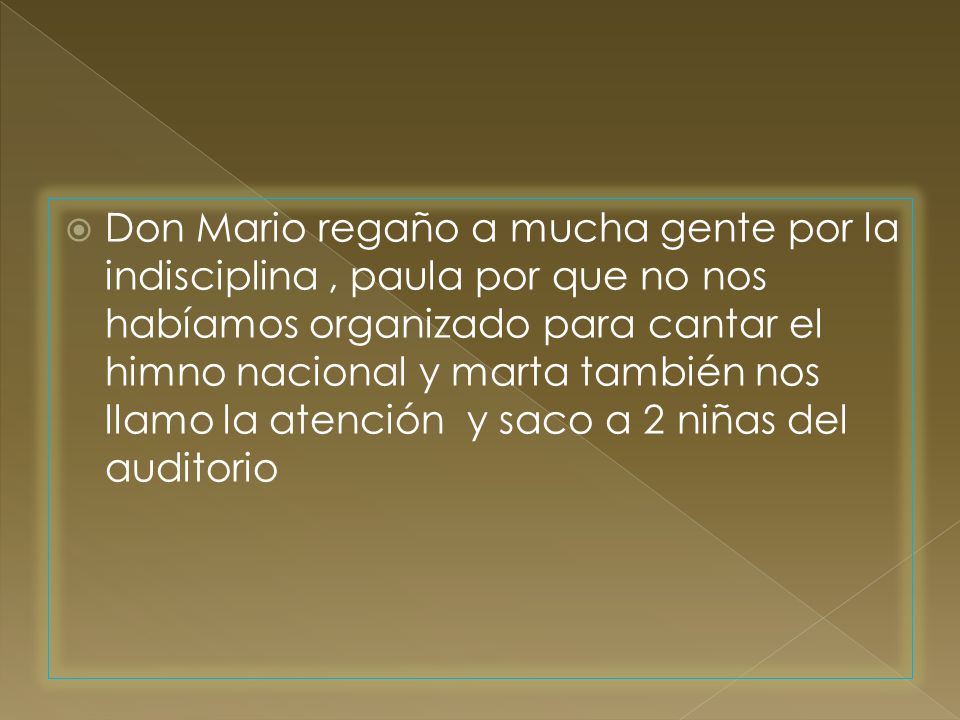 Don Mario regaño a mucha gente por la indisciplina , paula por que no nos habíamos organizado para cantar el himno nacional y marta también nos llamo la atención y saco a 2 niñas del auditorio