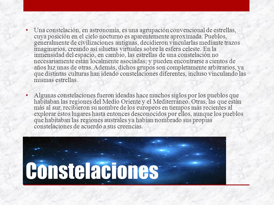 Una constelación, en astronomía, es una agrupación convencional de estrellas, cuya posición en el cielo nocturno es aparentemente aproximada. Pueblos, generalmente de civilizaciones antiguas, decidieron vincularlas mediante trazos imaginarios, creando así siluetas virtuales sobre la esfera celeste. En la inmensidad del espacio, en cambio, las estrellas de una constelación no necesariamente están localmente asociadas; y pueden encontrarse a cientos de años luz unas de otras. Además, dichos grupos son completamente arbitrarios, ya que distintas culturas han ideado constelaciones diferentes, incluso vinculando las mismas estrellas.