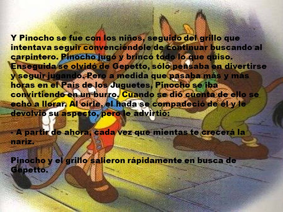 Y Pinocho se fue con los niños, seguido del grillo que intentava seguir convenciéndole de continuar buscando al carpintero. Pinocho jugó y brincó todo lo que quiso. Enseguida se olvidó de Gepetto, sólo pensaba en divertirse y seguir jugando. Pero a medida que pasaba más y más horas en el País de los Juguetes, Pinocho se iba convirtiendo en un burro. Cuando se dió cuenta de ello se echó a llorar. Al oírle, el hada se compadeció de él y le devolvió su aspecto, pero le advirtió: