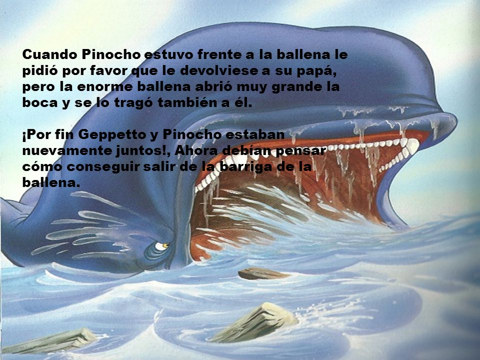 Cuando Pinocho estuvo frente a la ballena le pidió por favor que le devolviese a su papá, pero la enorme ballena abrió muy grande la boca y se lo tragó también a él.