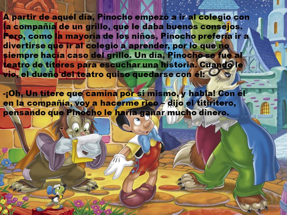 A partir de aquél día, Pinocho empezó a ir al colegio con la compañía de un grillo, que le daba buenos consejos. Pero, como la mayoría de los niños, Pinocho prefería ir a divertirse que ir al colegio a aprender, por lo que no siempre hacía caso del grillo. Un día, Pinocho se fue al teatro de títeres para escuchar una historia. Cuando le vio, el dueño del teatro quiso quedarse con él: