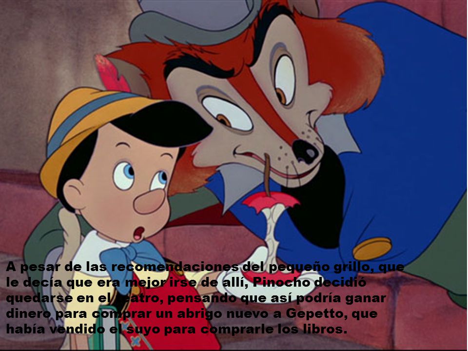 A pesar de las recomendaciones del pequeño grillo, que le decía que era mejor irse de allí, Pinocho decidió quedarse en el teatro, pensando que así podría ganar dinero para comprar un abrigo nuevo a Gepetto, que había vendido el suyo para comprarle los libros.