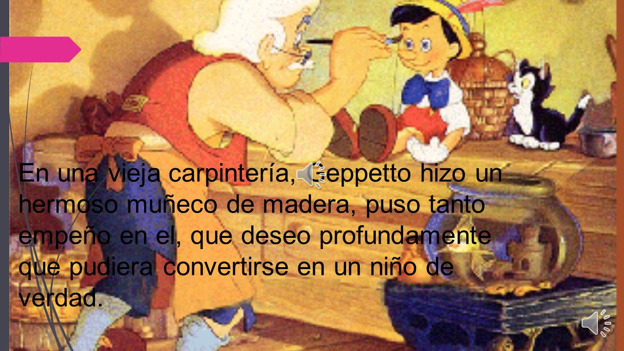 En una vieja carpintería, Geppetto hizo un hermoso muñeco de madera, puso tanto empeño en el, que deseo profundamente que pudiera convertirse en un niño de verdad.
