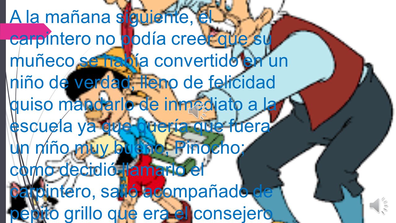 A la mañana siguiente, el carpintero no podía creer que su muñeco se había convertido en un niño de verdad, lleno de felicidad quiso mandarlo de inmediato a la escuela ya que quería que fuera un niño muy bueno, Pinocho; como decidió llamarlo el carpintero, salió acompañado de pepito grillo que era el consejero que le había dado el hada para que lo acompañara a todas partes .