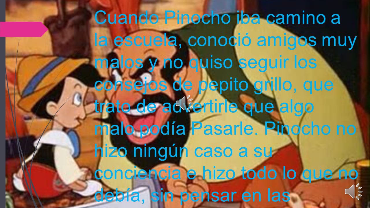 Cuando Pinocho iba camino a la escuela, conoció amigos muy malos y no quiso seguir los consejos de pepito grillo, que trato de advertirle que algo malo podía Pasarle.