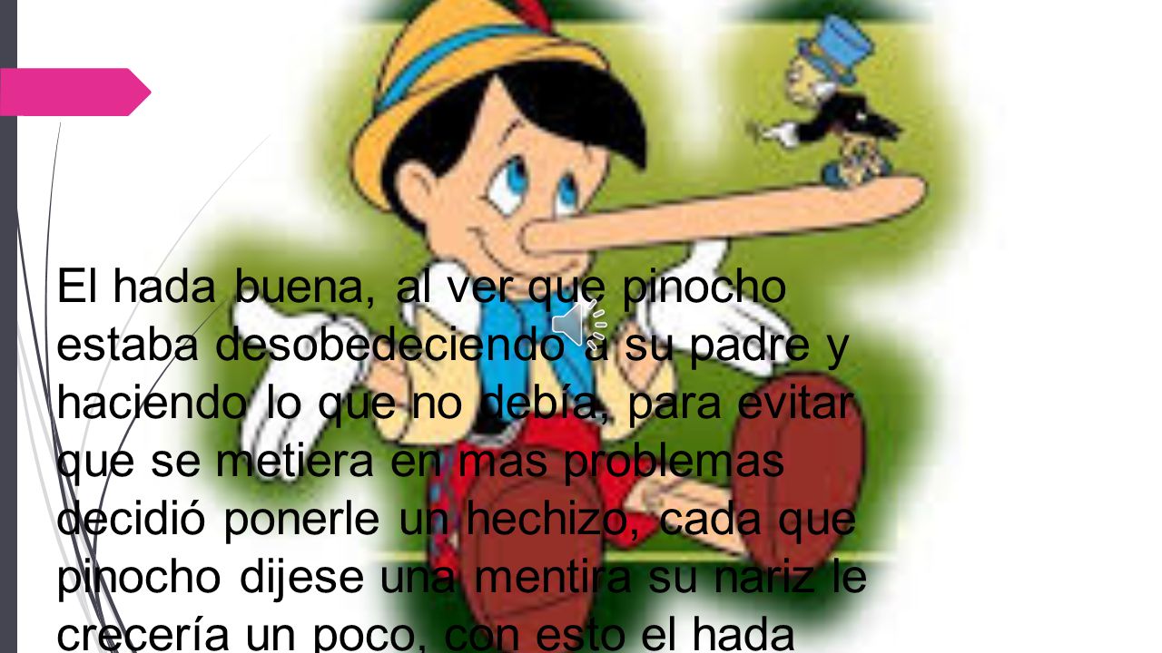 El hada buena, al ver que pinocho estaba desobedeciendo a su padre y haciendo lo que no debía, para evitar que se metiera en mas problemas decidió ponerle un hechizo, cada que pinocho dijese una mentira su nariz le crecería un poco, con esto el hada buscaba que pinocho aprendiera a siempre decir la verdad.