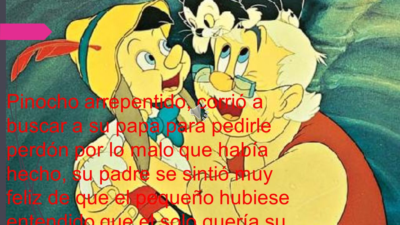 Pinocho arrepentido, corrió a buscar a su papa para pedirle perdón por lo malo que había hecho, su padre se sintió muy feliz de que el pequeño hubiese entendido que el solo quería su bien.