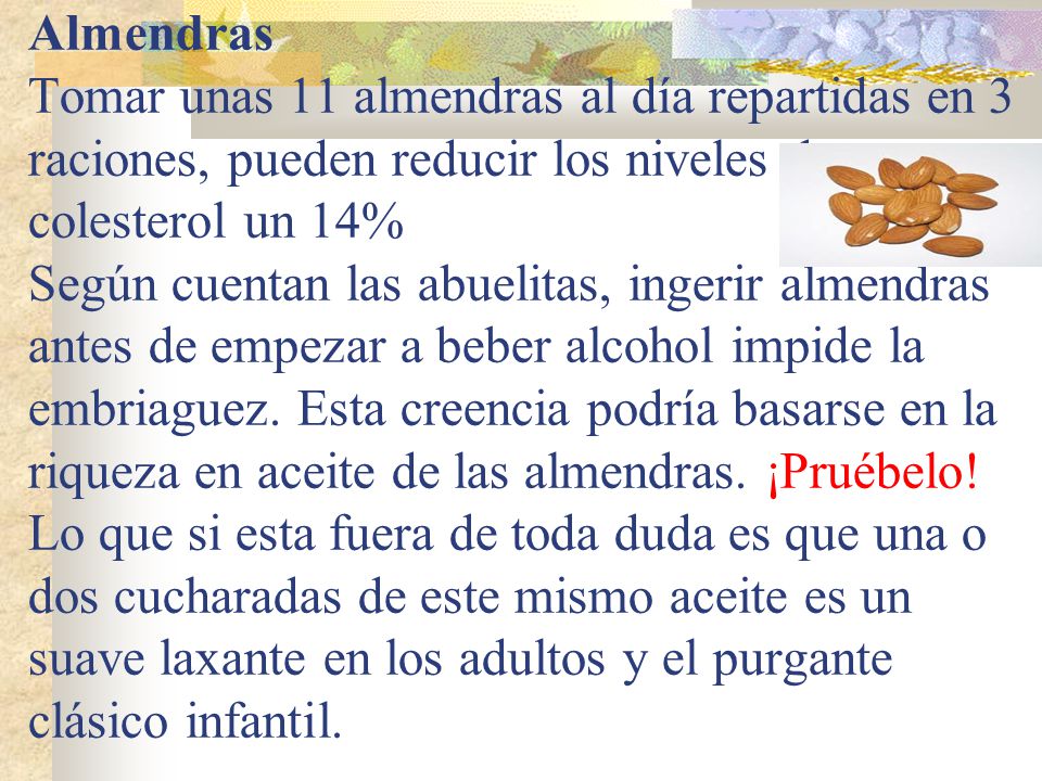 Almendras Tomar unas 11 almendras al día repartidas en 3 raciones, pueden reducir los niveles de colesterol un 14% Según cuentan las abuelitas, ingerir almendras antes de empezar a beber alcohol impide la embriaguez.