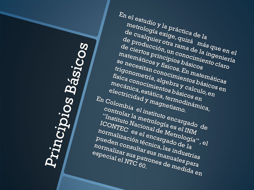 En el estudio y la práctica de la metrología exige, quizá más que en el de cualquier otra rama de la ingeniería de producción, un conocimiento claro de ciertos principios básicos matemáticos y físicos. En matemáticas se necesitan conocimientos básicos en trigonometría, algebra y calculo, en física conocimientos básicos en mecánica, estática, termodinámica, electricidad y magnetismo.