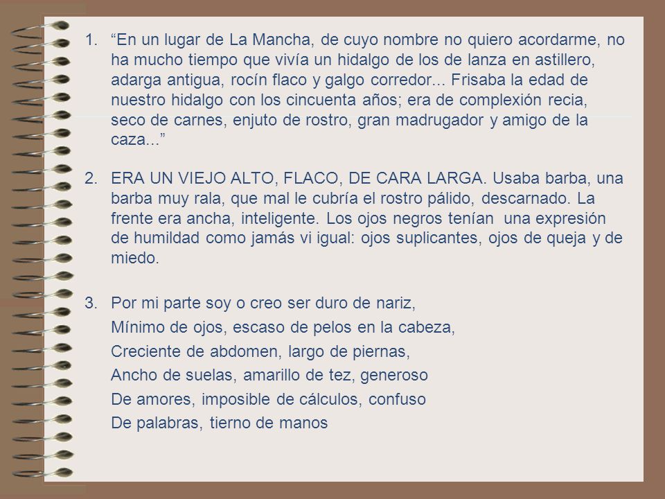 En un lugar de La Mancha, de cuyo nombre no quiero acordarme, no ha mucho tiempo que vivía un hidalgo de los de lanza en astillero, adarga antigua, rocín flaco y galgo corredor... Frisaba la edad de nuestro hidalgo con los cincuenta años; era de complexión recia, seco de carnes, enjuto de rostro, gran madrugador y amigo de la caza...