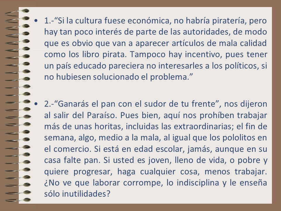 1.- Si la cultura fuese económica, no habría piratería, pero hay tan poco interés de parte de las autoridades, de modo que es obvio que van a aparecer artículos de mala calidad como los libro pirata. Tampoco hay incentivo, pues tener un país educado pareciera no interesarles a los políticos, si no hubiesen solucionado el problema.